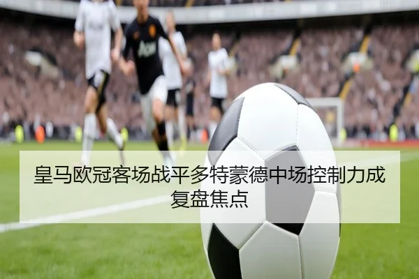 皇马欧冠客场战平多特蒙德中场控制力成复盘焦点