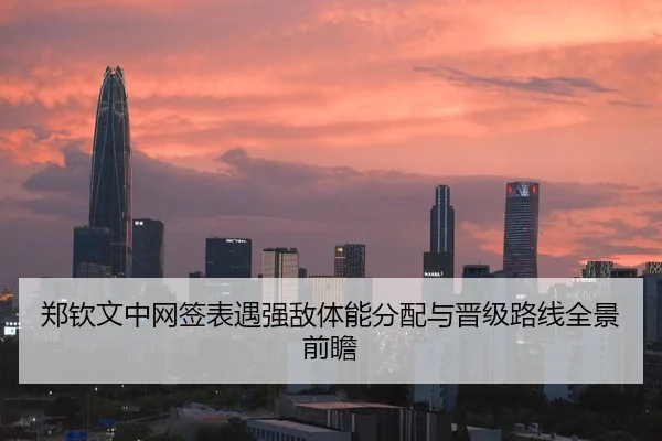 郑钦文中网签表遇强敌体能分配与晋级路线全景前瞻